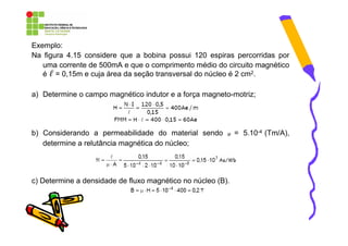Exemplo:
Na figura 4.15 considere que a bobina possui 120 espiras percorridas por
   uma corrente de 500mA e que o comprimento médio do circuito magnético
   é ℓ = 0,15m e cuja área da seção transversal do núcleo é 2 cm2.

a) Determine o campo magnético indutor e a força magneto-motriz;




b) Considerando a permeabilidade do material sendo       µ   = 5.10-4 (Tm/A),
   determine a relutância magnética do núcleo;




c) Determine a densidade de fluxo magnético no núcleo (B).
 