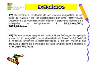 EXERCÍCIOS
17) Determine a relutância de um circuito magnético se um
fluxo de 4,2x10-4Wb for estabelecido por uma FMM=400Ae.
Determine o campo magnético indutor H para uma bobina de 6
polegadas     de   comprimento.      R:    952,4kAe/Wb;
2624,67Ae/m


18) Se um campo magnético indutor H de 600Ae/m for aplicado
a um circuito magnético, uma densidade de fluxo de 0,12Wb/m2
é imposta. Encontre a permeabilidade µ de um material que
produza o dobro da densidade de fluxo original com o mesmo H.
R: 0,0004 Wb/A.m
 
