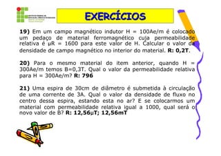 EXERCÍCIOS
19) Em um campo magnético indutor H = 100Ae/m é colocado
um pedaço de material ferromagnético cuja permeabilidade
relativa é µR = 1600 para este valor de H. Calcular o valor da
densidade de campo magnético no interior do material. R: 0,2T.

20) Para o mesmo material do item anterior, quando H =
300Ae/m temos B=0,3T. Qual o valor da permeabilidade relativa
para H = 300Ae/m? R: 796

21) Uma espira de 30cm de diâmetro é submetida à circulação
de uma corrente de 3A. Qual o valor da densidade de fluxo no
centro dessa espira, estando esta no ar? E se colocarmos um
material com permeabilidade relativa igual a 1000, qual será o
                         µ
novo valor de B? R: 12,56µT; 12,56mT
 