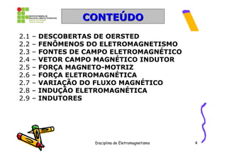 CONTEÚDO
2.1   –   DESCOBERTAS DE OERSTED
2.2   –   FENÔMENOS DO ELETROMAGNETISMO
2.3   –   FONTES DE CAMPO ELETROMAGNÉTICO
2.4   –   VETOR CAMPO MAGNÉTICO INDUTOR
2.5   –   FORÇA MAGNETO-MOTRIZ
2.6   –   FORÇA ELETROMAGNÉTICA
2.7   –   VARIAÇÃO DO FLUXO MAGNÉTICO
2.8   –   INDUÇÃO ELETROMAGNÉTICA
2.9   –   INDUTORES




                      Disciplina de Eletromagnetismo   4
 