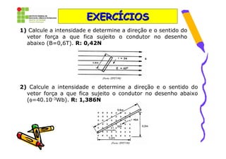 EXERCÍCIOS
1) Calcule a intensidade e determine a direção e o sentido do
  vetor força a que fica sujeito o condutor no desenho
  abaixo (B=0,6T). R: 0,42N




2) Calcule a intensidade e determine a direção e o sentido do
  vetor força a que fica sujeito o condutor no desenho abaixo
  (φ=40.10-3Wb). R: 1,386N
 