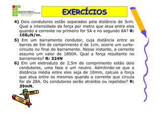 EXERCÍCIOS
4) Dois condutores estão separados pela distância de 5cm.
  Qual a intensidade da força por metro que atua entre eles
  quando a corrente no primeiro for 5A e no segundo 8A? R:
       µ
  160µN/m.
5) Em um barramento condutor, cuja distância entre as
  barras de 5m de comprimento é de 1cm, ocorre um curto-
  circuito no final do barramento. Nesse instante, a corrente
  assume um valor de 1800A. Qual a força resultante no
  barramento? R: 324N
6) Em um eletroduto de 2,5m de comprimento estão dois
  condutores, uma fase e um neutro. Admitindo-se que a
  distância média entre eles seja de 10mm, calcule a força
  que atua entre os mesmos quando a corrente que circula
  for de 28A. Os condutores serão atraídos ou repelidos? R:
  39mN.
 
