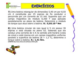 EXERCÍCIOS
7) Uma bobina retangular de dimensões 5,40 cm por 8,50
cm é constituída por 25 espiras de fio condutor e
percorrida por um corrente de 15 mA. Suponha que um
campo magnético de módulo 0,350 T seja aplicado
paralelamente ao plano da bobina. Determine o módulo
do torque que atua sobre a bobina. R.: 5,95.10-4 Nm

8) Uma bobina circular de raio igual à 5 cm possui 30
espiras e está situada no plano XZ. Sabendo que ela
conduz uma corrente de 5 A no sentido anti-horário (vista
de cima) e está imersa em um campo magnético uniforme
paralelo a superfície da bobina (B = 1,2 T), determine o
torque sobre a bobina. R.: 1,41 Nm.
(FONTE:http://www.xfisica.kit.net/listaum-f3072.pdf)
 