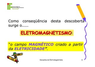 Como conseqüência           desta              descoberta
surge o.....

     ELETROMAGNETISMO:
     ELETROMAGNETISMO

“o campo MAGNÉTICO criado a partir
da ELETRICIDADE”.

              Disciplina de Eletromagnetismo           6
 