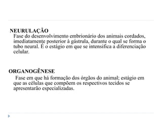 NEURULAÇÃO
Fase do desenvolvimento embrionário dos animais cordados,
imediatamente posterior à gástrula, durante o qual se forma o
tubo neural. É o estágio em que se intensifica a diferenciação
celular.
ORGANOGÊNESE
Fase em que há formação dos órgãos do animal; estágio em
que as células que compõem os respectivos tecidos se
apresentarão especializadas.
 