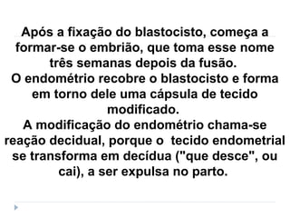 Após a fixação do blastocisto, começa a
formar-se o embrião, que toma esse nome
três semanas depois da fusão.
O endométrio recobre o blastocisto e forma
em torno dele uma cápsula de tecido
modificado.
A modificação do endométrio chama-se
reação decidual, porque o tecido endometrial
se transforma em decídua ("que desce", ou
cai), a ser expulsa no parto.
 