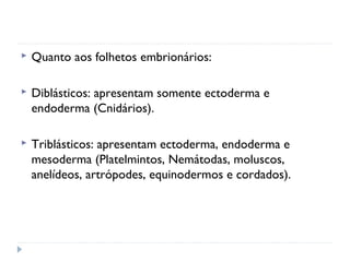 Quanto aos folhetos embrionários:
 Diblásticos: apresentam somente ectoderma e
endoderma (Cnidários).
 Triblásticos: apresentam ectoderma, endoderma e
mesoderma (Platelmintos, Nemátodas, moluscos,
anelídeos, artrópodes, equinodermos e cordados).
 
