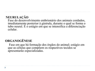 NEURULAÇÃO
Fase do desenvolvimento embrionário dos animais cordados,
imediatamente posterior à gástrula, durante o qual se forma o
tubo neural. É o estágio em que se intensifica a diferenciação
celular.
ORGANOGÊNESE
Fase em que há formação dos órgãos do animal; estágio em
que as células que compõem os respectivos tecidos se
apresentarão especializadas.
 