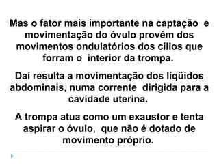 Mas o fator mais importante na captação e
movimentação do óvulo provém dos
movimentos ondulatórios dos cílios que
forram o interior da trompa.
Daí resulta a movimentação dos líqüidos
abdominais, numa corrente dirigida para a
cavidade uterina.
A trompa atua como um exaustor e tenta
aspirar o óvulo, que não é dotado de
movimento próprio.
 
