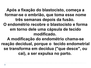 Após a fixação do blastocisto, começa a
formar-se o embrião, que toma esse nome
três semanas depois da fusão.
O endométrio recobre o blastocisto e forma
em torno dele uma cápsula de tecido
modificado.
A modificação do endométrio chama-se
reação decidual, porque o tecido endometrial
se transforma em decídua ("que desce", ou
cai), a ser expulsa no parto.
 