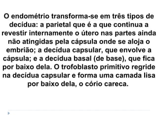 O endométrio transforma-se em três tipos de
decídua: a parietal que é a que continua a
revestir internamente o útero nas partes ainda
não atingidas pela cápsula onde se aloja o
embrião; a decídua capsular, que envolve a
cápsula; e a decídua basal (de base), que fica
por baixo dela. O trofoblasto primitivo regride
na decídua capsular e forma uma camada lisa
por baixo dela, o cório careca.
 