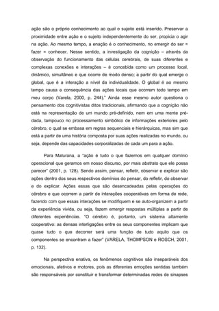ação são o próprio conhecimento ao qual o sujeito está inserido. Preservar a
proximidade entre ação e o sujeito independentemente do ser, propicia o agir
na ação. Ao mesmo tempo, a enação é o conhecimento, no emergir do ser =
fazer = conhecer. Nesse sentido, a investigação da cognição – através da
observação do funcionamento das células cerebrais, de suas diferentes e
complexas conexões e interações – é concebida como um processo local,
dinâmico, simultâneo e que ocorre de modo denso; a partir do qual emerge o
global, que é a interação a nível da individualidade. O global é ao mesmo
tempo causa e consequência das ações locais que ocorrem todo tempo em
meu corpo (Varela, 2000, p. 244).” Ainda esse mesmo autor questiona o
pensamento dos cognitivistas ditos tradicionais, afirmando que a cognição não
está na representação de um mundo pré-definido, nem em uma mente pré-
dada, tampouco no processamento simbólico de informações exteriores pelo
cérebro, o qual se embasa em regras sequenciais e hierárquicas, mas sim que
está a partir de uma história composta por suas ações realizadas no mundo, ou
seja, depende das capacidades corporalizadas de cada um para a ação.

      Para Maturana, a “ação é tudo o que fazemos em qualquer domínio
operacional que geramos em nosso discurso, por mais abstrato que ele possa
parecer” (2001, p. 128). Sendo assim, pensar, refletir, observar e explicar são
ações dentro dos seus respectivos domínios do pensar, do refletir, do observar
e do explicar. Ações essas que são desencadeadas pelas operações do
cérebro e que ocorrem a partir de interações cooperativas em forma de rede,
fazendo com que essas interações se modifiquem e se auto-organizem a partir
da experiência vivida, ou seja, fazem emergir respostas múltiplas a partir de
diferentes experiências. “O cérebro é, portanto, um sistema altamente
cooperativo: as densas interligações entre os seus componentes implicam que
quase tudo o que decorrer será uma função de tudo aquilo que os
componentes se encontram a fazer” (VARELA, THOMPSON e ROSCH, 2001,
p. 132).

      Na perspectiva enativa, os fenômenos cognitivos são inseparáveis dos
emocionais, afetivos e motores, pois as diferentes emoções sentidas também
são responsáveis por constituir e transformar determinadas redes de sinapses
 