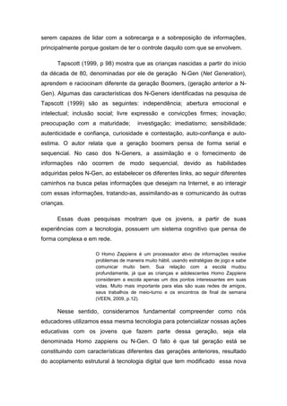 serem capazes de lidar com a sobrecarga e a sobreposição de informações,
principalmente porque gostam de ter o controle daquilo com que se envolvem.

      Tapscott (1999, p 98) mostra que as crianças nascidas a partir do início
da década de 80, denominadas por ele de geração N-Gen (Net Generation),
aprendem e raciocinam diferente da geração Boomers, (geração anterior a N-
Gen). Algumas das características dos N-Geners identificadas na pesquisa de
Tapscott (1999) são as seguintes: independência; abertura emocional e
intelectual; inclusão social; livre expressão e convicções firmes; inovação;
preocupação com a maturidade;          investigação; imediatismo; sensibilidade;
autenticidade e confiança, curiosidade e contestação, auto-confiança e auto-
estima. O autor relata que a geração boomers pensa de forma serial e
sequencial. No caso dos N-Geners, a assimilação e o fornecimento de
informações não ocorrem de modo sequencial, devido as habilidades
adquiridas pelos N-Gen, ao estabelecer os diferentes links, ao seguir diferentes
caminhos na busca pelas informações que desejam na Internet, e ao interagir
com essas informações, tratando-as, assimilando-as e comunicando às outras
crianças.

      Essas duas pesquisas mostram que os jovens, a partir de suas
experiências com a tecnologia, possuem um sistema cognitivo que pensa de
forma complexa e em rede.

                     O Homo Zappiens é um processador ativo de informações resolve
                     problemas de maneira muito hábil, usando estratégias de jogo e sabe
                     comunicar muito bem. Sua relação com a escola mudou
                     profundamente, já que as crianças e adolescentes Homo Zappiens
                     consideram a escola apenas um dos pontos interessantes em suas
                     vidas. Muito mais importante para elas são suas redes de amigos,
                     seus trabalhos de meio-turno e os encontros de final de semana
                     (VEEN, 2009, p.12).

      Nesse sentido, consideramos fundamental compreender como nós
educadores utilizamos essa mesma tecnologia para potencializar nossas ações
educativas com os jovens que fazem parte dessa geração, seja ela
denominada Homo zappiens ou N-Gen. O fato é que tal geração está se
constituindo com características diferentes das gerações anteriores, resultado
do acoplamento estrutural à tecnologia digital que tem modificado essa nova
 