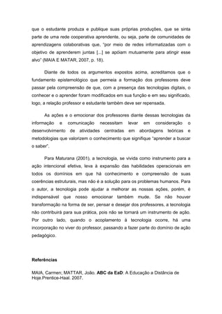 que o estudante produza e publique suas próprias produções, que se sinta
parte de uma rede cooperativa aprendente, ou seja, parte de comunidades de
aprendizagens colaborativas que, “por meio de redes informatizadas com o
objetivo de aprenderem juntas [...] se apóiam mutuamente para atingir esse
alvo” (MAIA E MATAR, 2007, p. 18).

      Diante de todos os argumentos expostos acima, acreditamos que o
fundamento epistemológico que permeia a formação dos professores deve
passar pela compreensão de que, com a presença das tecnologias digitais, o
conhecer e o aprender foram modificados em sua função e em seu significado,
logo, a relação professor e estudante também deve ser repensada.

      As ações e o emocionar dos professores diante dessas tecnologias da
informação    e   comunicação        necessitam   levar    em   consideração      o
desenvolvimento   de    atividades    centradas   em      abordagens   teóricas   e
metodologias que valorizem o conhecimento que signifique “aprender a buscar
o saber”.

      Para Maturana (2001), a tecnologia, se vivida como instrumento para a
ação intencional efetiva, leva à expansão das habilidades operacionais em
todos os domínios em que há conhecimento e compreensão de suas
coerências estruturais, mas não é a solução para os problemas humanos. Para
o autor, a tecnologia pode ajudar a melhorar as nossas ações, porém, é
indispensável que      nosso   emocionar também        mude.    Se não     houver
transformação na forma de ser, pensar e desejar dos professores, a tecnologia
não contribuirá para sua prática, pois não se tornará um instrumento de ação.
Por outro lado, quando o acoplamento à tecnologia ocorre, há uma
incorporação no viver do professor, passando a fazer parte do domínio de ação
pedagógico.




Referências

MAIA, Carmen; MATTAR, João. ABC da EaD: A Educação a Distância de
Hoje.Prentice-Haal. 2007.
 
