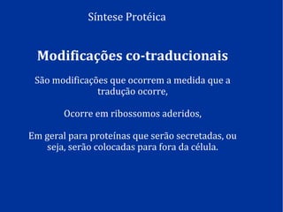 Síntese Protéica
Modificações co-traducionais
São modificações que ocorrem a medida que a
tradução ocorre,
Ocorre em ribossomos aderidos,
Em geral para proteínas que serão secretadas, ou
seja, serão colocadas para fora da célula.
 