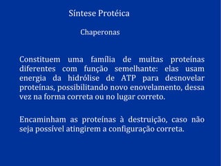 Síntese Protéica
Chaperonas
Constituem uma família de muitas proteínas
diferentes com função semelhante: elas usam
energia da hidrólise de ATP para desnovelar
proteínas, possibilitando novo enovelamento, dessa
vez na forma correta ou no lugar correto.
Encaminham as proteínas à destruição, caso não
seja possível atingirem a configuração correta.
 