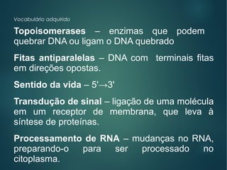 Vocabulário adquirido
Topoisomerases – enzimas que podem
quebrar DNA ou ligam o DNA quebrado
Fitas antiparalelas – DNA com terminais fitas
em direções opostas.
Sentido da vida – 5'→3'
Transdução de sinal – ligação de uma molécula
em um receptor de membrana, que leva à
síntese de proteínas.
Processamento de RNA – mudanças no RNA,
preparando-o para ser processado no
citoplasma.
 