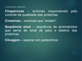 Vocabulário adquirido
Chaperonas – enzimas responsáveis pelo
controle de qualidade das proteínas.
Cinesinas – enzimas que “andam”.
Sequência sinal – sequência de aminoácidos
que serve de sinal de para o destino das
proteínas.
Clivagem – separar em pedacinhos
 