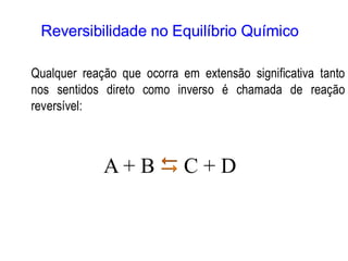 Reversibilidade no Equilíbrio Químico
Qualquer reação que ocorra em extensão significativa tanto
nos sentidos direto como inverso é chamada de reação
reversível:
A + B  C + D
 