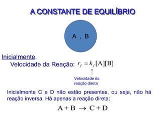 A CONSTANTE DE EQUILÍBRIO
A , B
Inicialmente,
Velocidade da Reação: [A][B]
f f
r k
=
Velocidade da
reação direta
Inicialmente C e D não estão presentes, ou seja, não há
reação inversa. Há apenas a reação direta:
A + B C + D
→
 