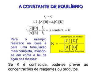 A CONSTANTE DE EQUILÍBRIO
[A][B] [C][D]
[C][D]
a constant
[A][B]
f b
f b
f
b
r r
k k
k
K
k
=
 =
 = = =
   
   
Concentrações de Produtos
Concentrações de Reagentes
C D
K
A B
c d
a b
=
Para o exemplo
realizado na lousa e
para uma formulação
mais completa, levando-
se em conta a lei de
ação das massas:
Se K é conhecida, pode-se prever as
concentrações de reagentes ou produtos.
 