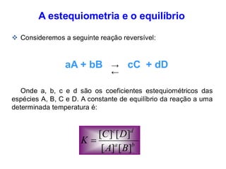 A estequiometria e o equilíbrio
❖ Consideremos a seguinte reação reversível:
aA + bB cC + dD
Onde a, b, c e d são os coeficientes estequiométricos das
espécies A, B, C e D. A constante de equilíbrio da reação a uma
determinada temperatura é:
b
a
d
c
B
A
D
C
K
]
[
]
[
]
[
]
[
=
←
→
 