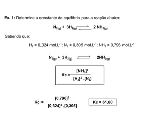 N2(g) + 3H2(g) 2 NH3(g)
Ex. 1: Determine a constante de equilíbrio para a reação abaixo:
N2(g) + 3H2(g) 2NH3(g)
Sabendo que:
H2 = 0,324 mol.L-1; N2 = 0,305 mol.L-1; NH3 = 0,796 mol.L-1
[NH3]2
[H2]3 .[N2]
Kc =
[0,796]2
[0,324]3 .[0,305]
Kc = Kc = 61,60
 