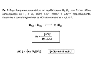 Ex. 2: Suponha que em uma mistura em equilíbrio entre H2, Cl2, para formar HCl as
concentrações de H2 e Cl2 sejam 1.10-11 mol.L-1 e 2.10-10, respectivamente.
Determine a concentração molar de HCl sabendo que Kc = 4,8.1018.
H2(g) + Cl2(g) 2HCl(g)
[HCl]2
[H2].[Cl2]
Kc =
[HCl] = [H2].[Cl2]
Kc [HCl] = 0,089 mol.L-1
 