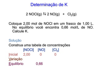 Determinação de K
2 NOCl(g)  2 NO(g) + Cl2(g)
Coloque 2,00 mol de NOCl em um frasco de 1,00 L.
No equilíbrio você encontra 0,66 mol/L de NO.
Calcule K.
Solução
Construa uma tabela de concentrações
[NOCl] [NO] [Cl2]
Inicial 2,00 0 0
Variação
Equilíbrio 0,66
 
