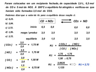 04) Foram colocados em um recipiente fechado, de capacidade 2,0 L, 6,5 mol
de CO e 5 mol de NO2. À 200°C o equilíbrio foi atingido e verificou-se que
haviam sido formados 3,5 mol de CO2.
Podemos dizer que o valor de Kc para o equilíbrio dessa reação é:
a) 4,23.
b) 3,84.
c) 2,72.
d) 1,96.
e) 3,72.
=
KC
[ CO2 ] [ NO ]
[ CO ] [ NO2 ]
x
x
1,75
1,50 0,75
CO + NO2 CO2 + NO
início
reage / produz
equilíbrio 3,5 3,5
3,5 3,5
3,0 1,5
6,5 5,0
3,5 3,5
0,0 0,0
[ NO ] =
3,5
2,0
= 1,75 M
[ CO ] =
3,0
2,0
[ NO2 ] =
1,5
2,0
= 0,75 M
[ CO2 ] =
3,5
2,0
= 1,75 M
= 1,50 M
1,75
=
KC x
x
3,0625
1,125
=
KC KC = 2,72
 