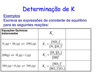 Determinação de K
Exemplos
Escreva as expressões de constante de equilíbrio
para as seguintes reações:
Equações Químicas
balanceadas c
K
2
3
3
2 2
[NH ]
[N ][H ]
c
K =
2 2
2
[H ][I ]
[HI]
c
K =
2
3
2
2 2
[SO ]
[SO ] [O ]
c
K =
 