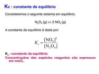 Kc : constante de equilíbrio
Consideremos o seguinte sistema em equilíbrio.
N2O4 (g)  2 NO2 (g)
A constante de equilíbrio é dada por:
Kc –constante de equilíbrio
Concentrações das espécies reagentes são expressas
em mol/L.
]
O
N
[
]
NO
[
4
2
2
2
=
c
K
 