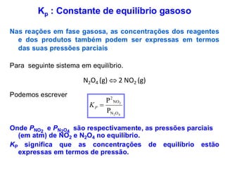 Kp : Constante de equilíbrio gasoso
Nas reações em fase gasosa, as concentrações dos reagentes
e dos produtos também podem ser expressas em termos
das suas pressões parciais
Para seguinte sistema em equilíbrio.
N2O4 (g)  2 NO2 (g)
Podemos escrever
Onde PNO2
e PN2O4
são respectivamente, as pressões parciais
(em atm) de NO2 e N2O4 no equilíbrio.
KP significa que as concentrações de equilíbrio estão
expressas em termos de pressão.
4
2
2
O
N
NO
2
P
P
=
P
K
 
