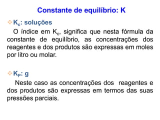 Constante de equilíbrio: K
❖Kc: soluções
O índice em Kc, significa que nesta fórmula da
constante de equilíbrio, as concentrações dos
reagentes e dos produtos são expressas em moles
por litro ou molar.
❖KP: g
Neste caso as concentrações dos reagentes e
dos produtos são expressas em termos das suas
pressões parciais.
 