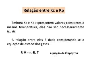 Embora Kc e Kp representem valores constantes à
mesma temperatura, elas não são necessariamente
iguais.
A relação entre elas é dada considerando-se a
equação de estado dos gases :
P. V = n. R. T
Relação entre Kc e Kp
equação de Clapeyron
 