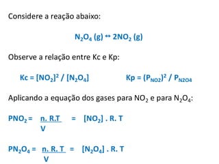 Considere a reação abaixo:
N2O4 (g) 2NO2 (g)
Observe a relação entre Kc e Kp:
Kc = [NO2]2 / [N2O4] Kp = (PNO2)2 / PN2O4
Aplicando a equação dos gases para NO2 e para N2O4:
PNO2 = n. R.T = [NO2] . R. T
V
PN2O4 = n. R. T = [N2O4] . R. T
V
 