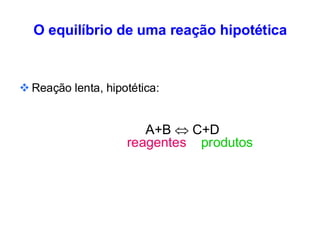 O equilíbrio de uma reação hipotética
❖ Reação lenta, hipotética:
A+B  C+D
reagentes produtos
 