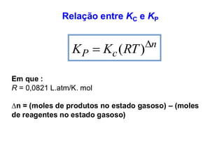 Relação entre KC e KP
n
c
P RT
K
K 
= )
(
Em que :
R = 0,0821 L.atm/K. mol
∆n = (moles de produtos no estado gasoso) – (moles
de reagentes no estado gasoso)
 