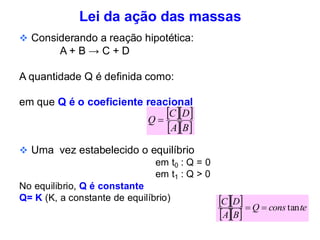 Lei da ação das massas
❖ Considerando a reação hipotética:
A + B → C + D
A quantidade Q é definida como:
em que Q é o coeficiente reacional
❖ Uma vez estabelecido o equilíbrio
em t0 : Q = 0
em t1 : Q > 0
No equilibrio, Q é constante
Q= K (K, a constante de equilíbrio)
  
  
B
A
D
C
Q =
  
  
te
cons
Q
B
A
D
C
tan
=
=
 