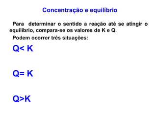Concentração e equilíbrio
Para determinar o sentido a reação até se atingir o
equilíbrio, compara-se os valores de K e Q.
Podem ocorrer três situações:
Q< K
Q= K
Q>K
 