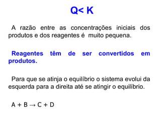 Q< K
A razão entre as concentrações iniciais dos
produtos e dos reagentes é muito pequena.
Reagentes têm de ser convertidos em
produtos.
Para que se atinja o equilíbrio o sistema evolui da
esquerda para a direita até se atingir o equilíbrio.
A + B → C + D
 