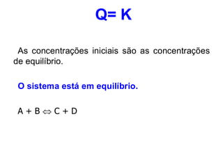 Q= K
As concentrações iniciais são as concentrações
de equilíbrio.
O sistema está em equilíbrio.
A + B  C + D
 