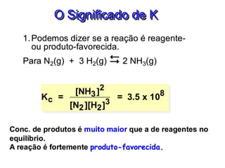 O Significado de K
1.Podemos dizer se a reação é reagente-
ou produto-favorecida.
Para N2(g) + 3 H2(g)  2 NH3(g)
Kc =
[NH3]2
[N2][H2]3
= 3.5 x 108
Conc. de produtos é muito maior que a de reagentes no
equilíbrio.
A reação é fortemente produto-favorecida.
 