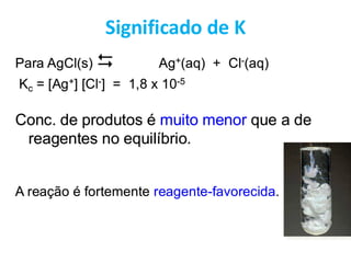Para AgCl(s)  Ag+(aq) + Cl-(aq)
Kc = [Ag+] [Cl-] = 1,8 x 10-5
Conc. de produtos é muito menor que a de
reagentes no equilíbrio.
A reação é fortemente reagente-favorecida.
Significado de K
 