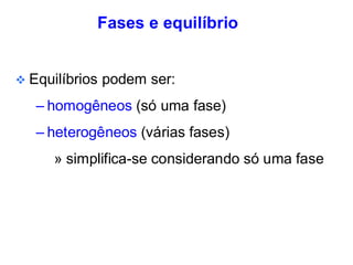 Fases e equilíbrio
❖ Equilíbrios podem ser:
– homogêneos (só uma fase)
– heterogêneos (várias fases)
» simplifica-se considerando só uma fase
 