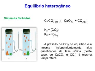 Equilíbrio heterogêneo
CaCO3 (s) → CaO(s) + CO2(g)
Kc = [CO2]
KP = PCO2
A pressão de CO2 no equilíbrio é a
mesma independentemente das
quantidades da fase sólida (neste
caso, de CaCO3 e CO2) à mesma
temperatura.
Sistemas fechados
←
 