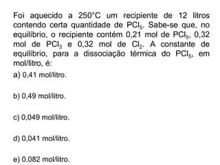 Foi aquecido a 250°C um recipiente de 12 litros
contendo certa quantidade de PCl5. Sabe-se que, no
equilíbrio, o recipiente contém 0,21 mol de PCl5, 0,32
mol de PCl3 e 0,32 mol de Cl2. A constante de
equilíbrio, para a dissociação térmica do PCl5, em
mol/litro, é:
a) 0,41 mol/litro.
b) 0,49 mol/litro.
c) 0,049 mol/litro.
d) 0,041 mol/litro.
e) 0,082 mol/litro.
 