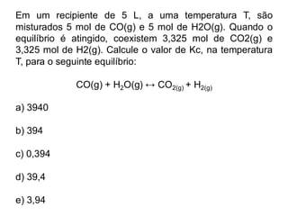 Em um recipiente de 5 L, a uma temperatura T, são
misturados 5 mol de CO(g) e 5 mol de H2O(g). Quando o
equilíbrio é atingido, coexistem 3,325 mol de CO2(g) e
3,325 mol de H2(g). Calcule o valor de Kc, na temperatura
T, para o seguinte equilíbrio:
CO(g) + H2O(g) CO2(g) + H2(g)
a) 3940
b) 394
c) 0,394
d) 39,4
e) 3,94
 