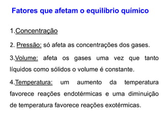 Fatores que afetam o equilíbrio químico
1.Concentração
2. Pressão: só afeta as concentrações dos gases.
3.Volume: afeta os gases uma vez que tanto
líquidos como sólidos o volume é constante.
4.Temperatura: um aumento da temperatura
favorece reações endotérmicas e uma diminuição
de temperatura favorece reações exotérmicas.
 