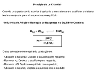 Princípio de Le Châtelier
Quando uma perturbação exterior é aplicada a um sistema em equilíbrio, o sistema
tende a se ajustar para alcançar um novo equilíbrio.
* Influência da Adição e Remoção de Reagentes no Equilíbrio Químico:
H2(g) + Cl2(g) 2HCl(g)
[HCl]2
[H2].[Cl2]
Kc =
O que acontece com o equilíbrio da reação se:
- Adicionar o mais HCl: Desloca o equilíbrio para reagente;
- Remover H2: Desloca o equilíbrio para reagente;
- Remover HCl: Desloca o equilíbrio para o produto;
- Adicionar o mais Cl2: Desloca o equilíbrio para o produto;
 